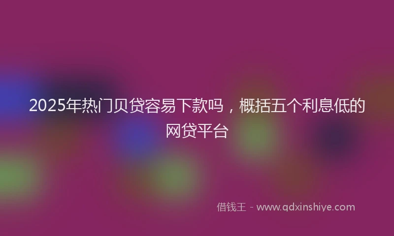2025年热门贝贷容易下款吗，概括五个利息低的网贷平台