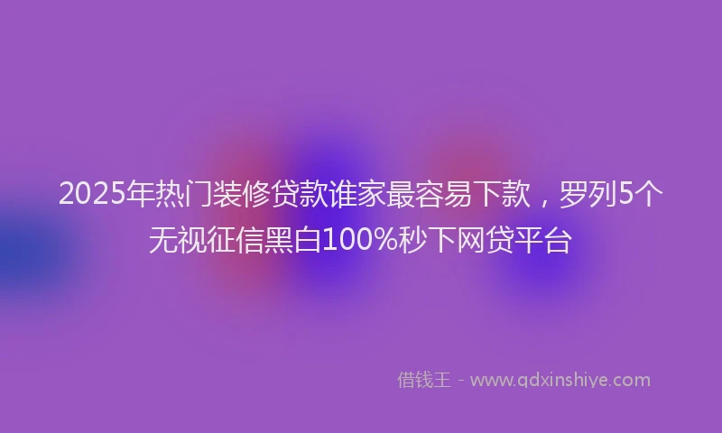 2025年热门装修贷款谁家最容易下款，罗列5个无视征信黑白100%秒下网贷平台