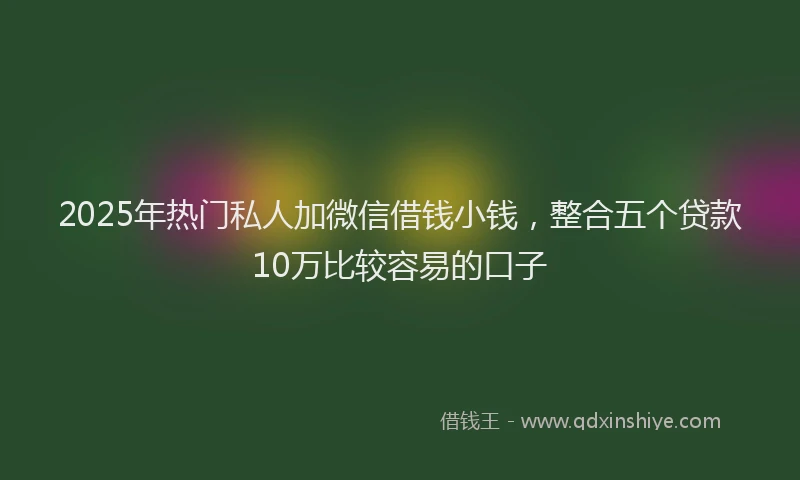 2025年热门私人加微信借钱小钱，整合五个贷款10万比较容易的口子