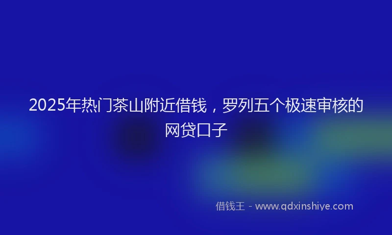 2025年热门茶山附近借钱，罗列五个极速审核的网贷口子