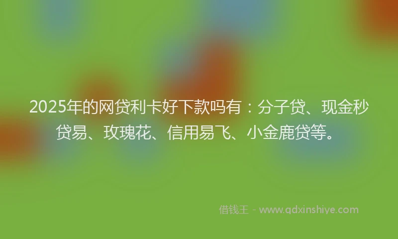 2025年的网贷利卡好下款吗有：分子贷、现金秒贷易、玫瑰花、信用易飞、小金鹿贷等。