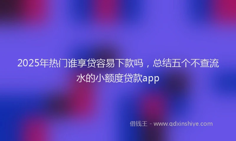 2025年热门谁享贷容易下款吗，总结五个不查流水的小额度贷款app