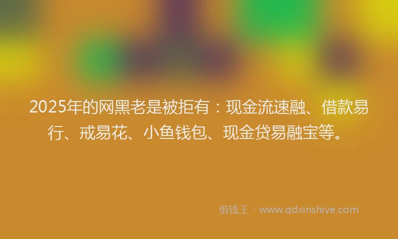 2025年的网黑老是被拒有：现金流速融、借款易行、戒易花、小鱼钱包、现金贷易融宝等。