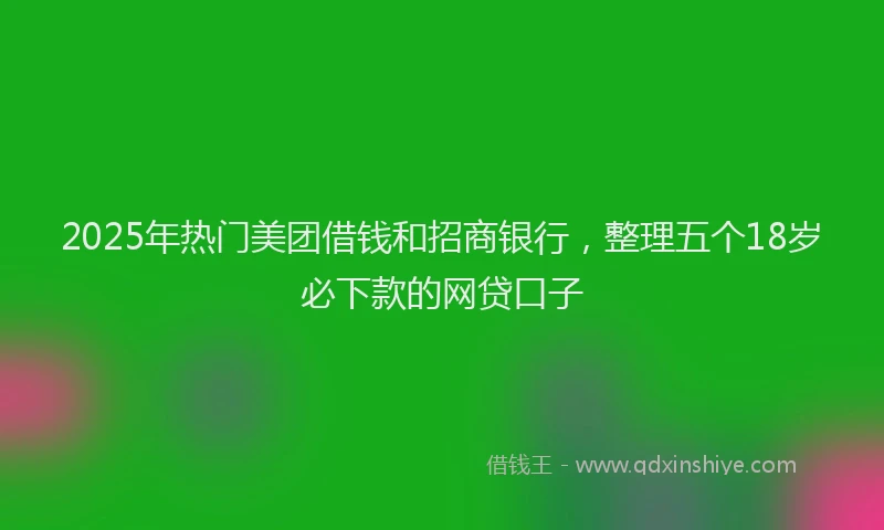 2025年热门美团借钱和招商银行，整理五个18岁必下款的网贷口子