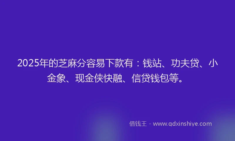 2025年的芝麻分容易下款有：钱站、功夫贷、小金象、现金侠快融、信贷钱包等。