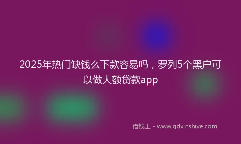 2025年热门缺钱么下款容易吗，罗列5个黑户可以做大额贷款app