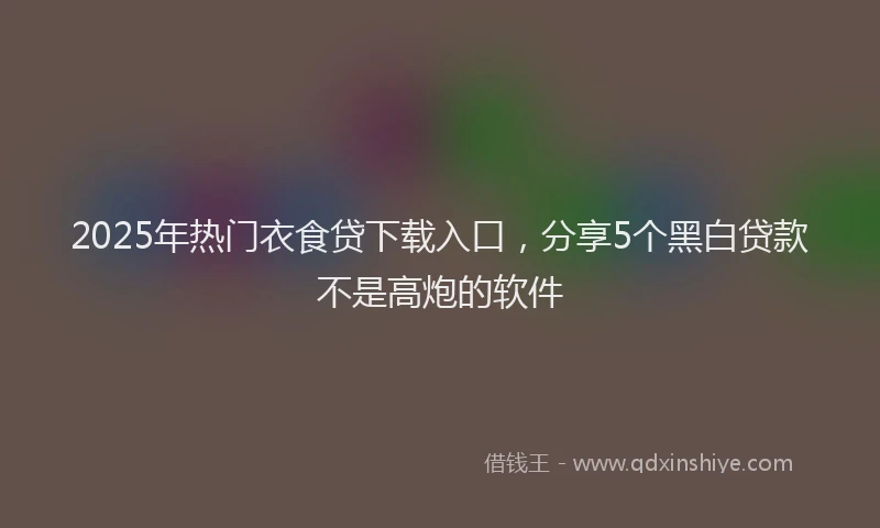 2025年热门衣食贷下载入口，分享5个黑白贷款不是高炮的软件