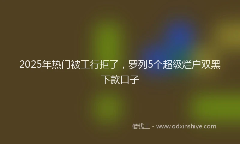 2025年热门被工行拒了，罗列5个超级烂户双黑下款口子