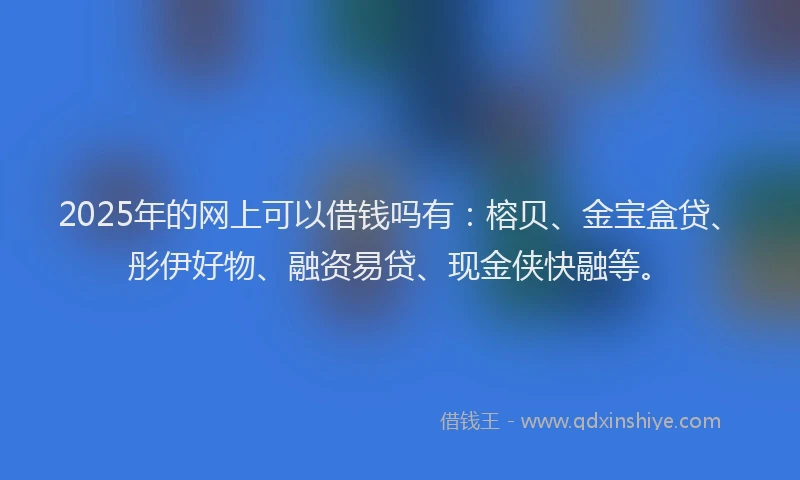 2025年的网上可以借钱吗有：榕贝、金宝盒贷、彤伊好物、融资易贷、现金侠快融等。