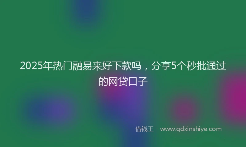 2025年热门融易来好下款吗，分享5个秒批通过的网贷口子
