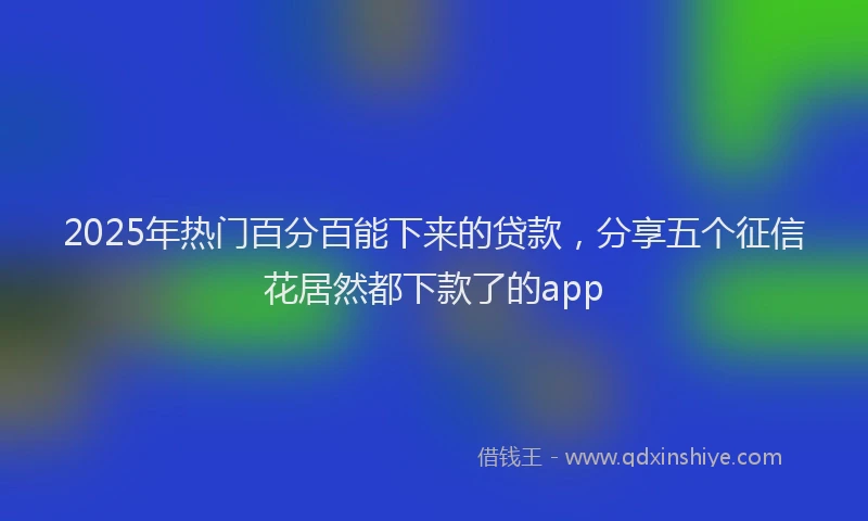 2025年热门百分百能下来的贷款，分享五个征信花居然都下款了的app