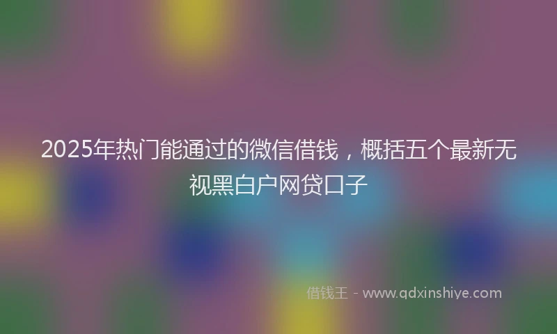 2025年热门能通过的微信借钱，概括五个最新无视黑白户网贷口子