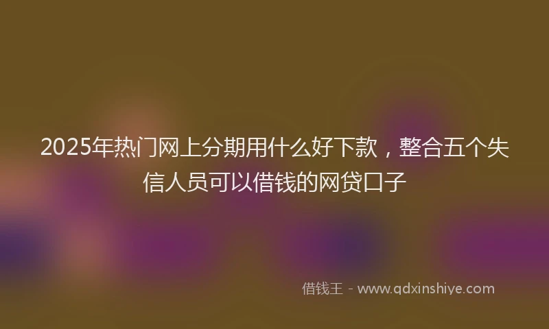 2025年热门网上分期用什么好下款，整合五个失信人员可以借钱的网贷口子