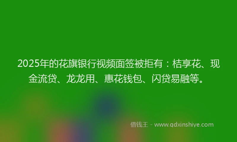 2025年的花旗银行视频面签被拒有：桔享花、现金流贷、龙龙用、惠花钱包、闪贷易融等。