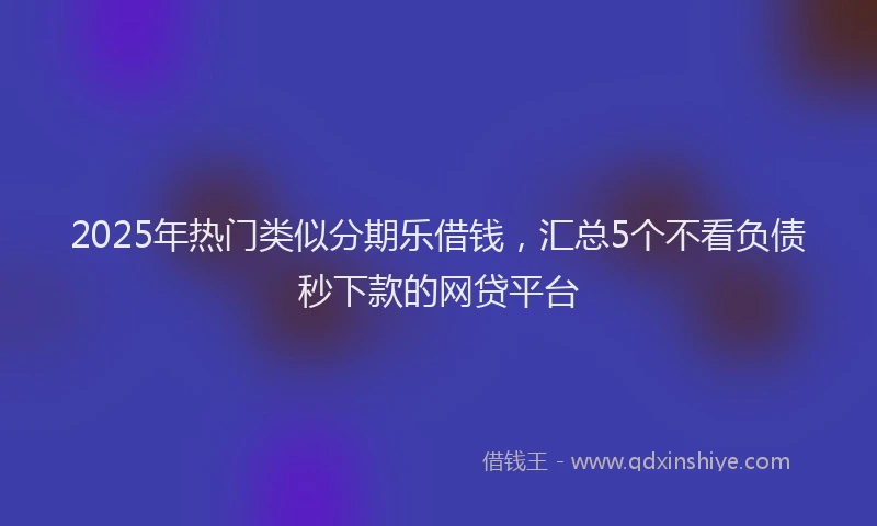 2025年热门类似分期乐借钱，汇总5个不看负债秒下款的网贷平台
