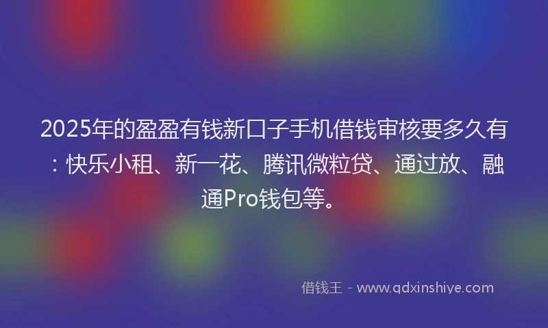 2025年的盈盈有钱新口子手机借钱审核要多久有：快乐小租、新一花、腾讯微粒贷、通过放、融通Pro钱包等。