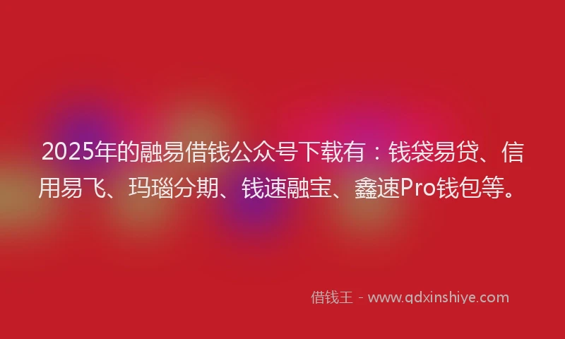 2025年的融易借钱公众号下载有：钱袋易贷、信用易飞、玛瑙分期、钱速融宝、鑫速Pro钱包等。