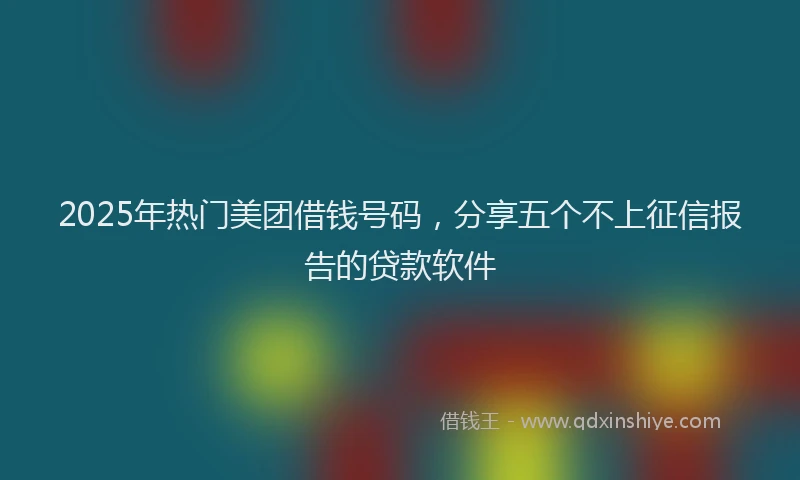 2025年热门美团借钱号码，分享五个不上征信报告的贷款软件