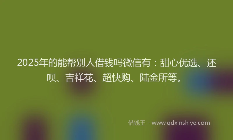 2025年的能帮别人借钱吗微信有：甜心优选、还呗、吉祥花、超快购、陆金所等。