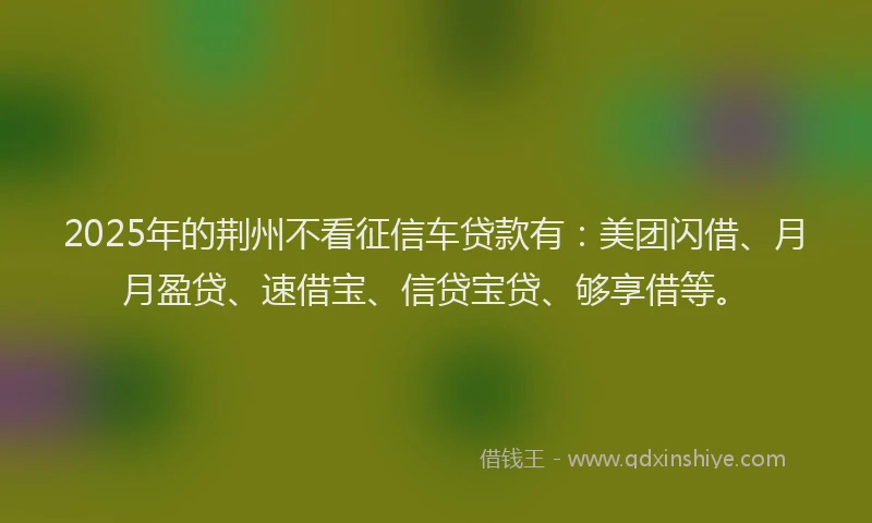2025年的荆州不看征信车贷款有：美团闪借、月月盈贷、速借宝、信贷宝贷、够享借等。