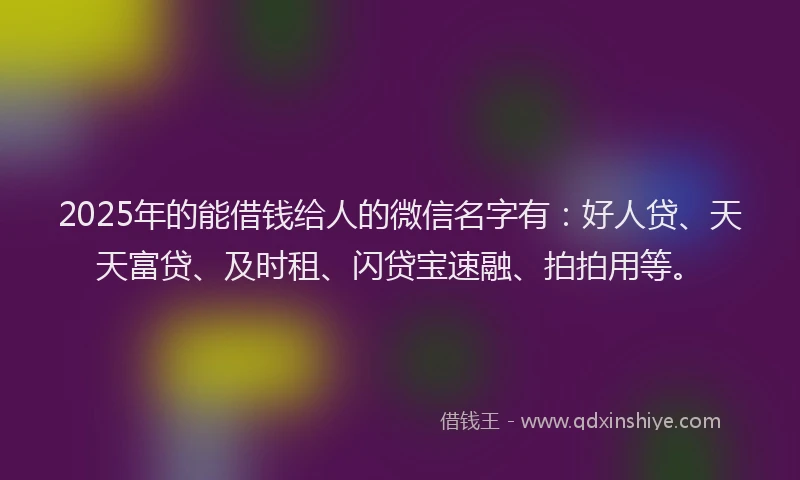 2025年的能借钱给人的微信名字有：好人贷、天天富贷、及时租、闪贷宝速融、拍拍用等。