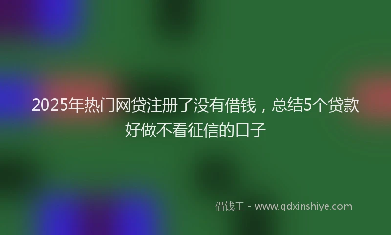 2025年热门网贷注册了没有借钱，总结5个贷款好做不看征信的口子