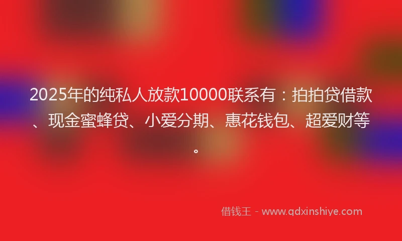 2025年的纯私人放款10000联系有：拍拍贷借款、现金蜜蜂贷、小爱分期、惠花钱包、超爱财等。