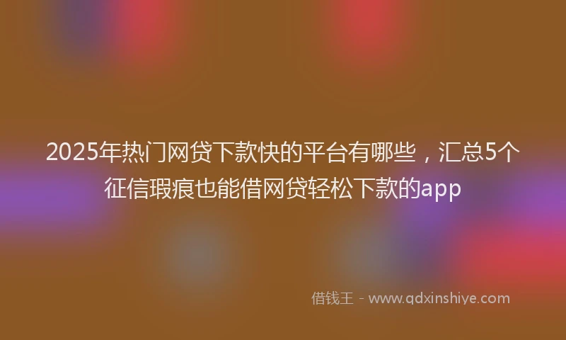 2025年热门网贷下款快的平台有哪些，汇总5个征信瑕疵也能借网贷轻松下款的app