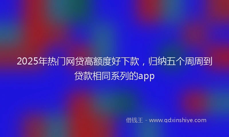 2025年热门网贷高额度好下款，归纳五个周周到贷款相同系列的app