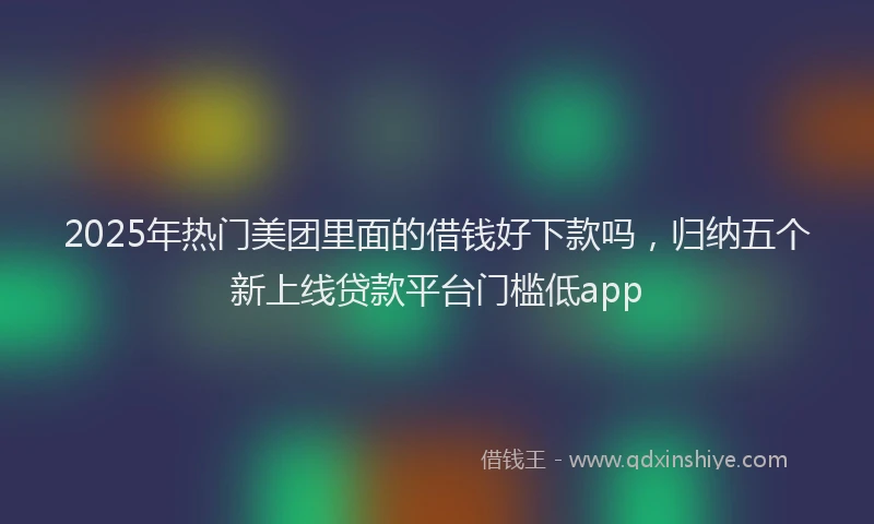 2025年热门美团里面的借钱好下款吗，归纳五个新上线贷款平台门槛低app