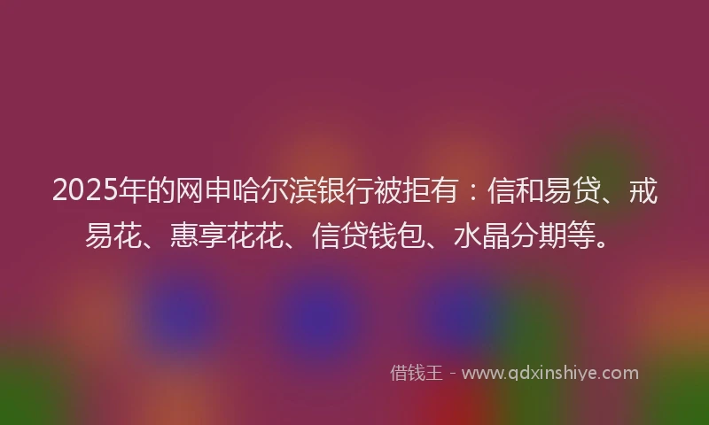 2025年的网申哈尔滨银行被拒有：信和易贷、戒易花、惠享花花、信贷钱包、水晶分期等。