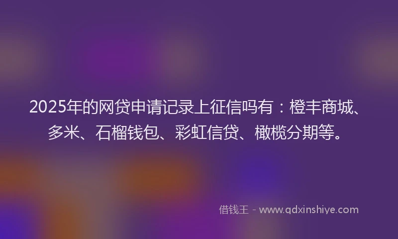 2025年的网贷申请记录上征信吗有：橙丰商城、多米、石榴钱包、彩虹信贷、橄榄分期等。