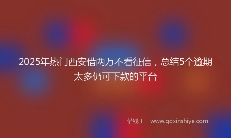 2025年热门西安借两万不看征信，总结5个逾期太多仍可下款的平台