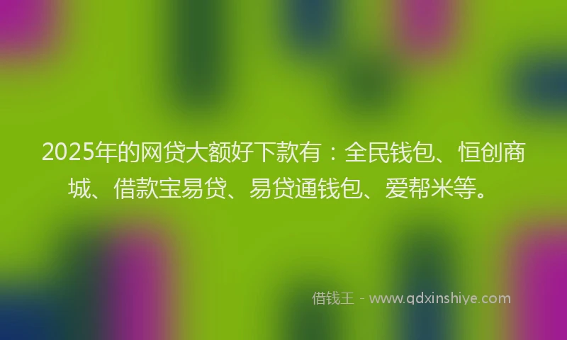 2025年的网贷大额好下款有：全民钱包、恒创商城、借款宝易贷、易贷通钱包、爱帮米等。