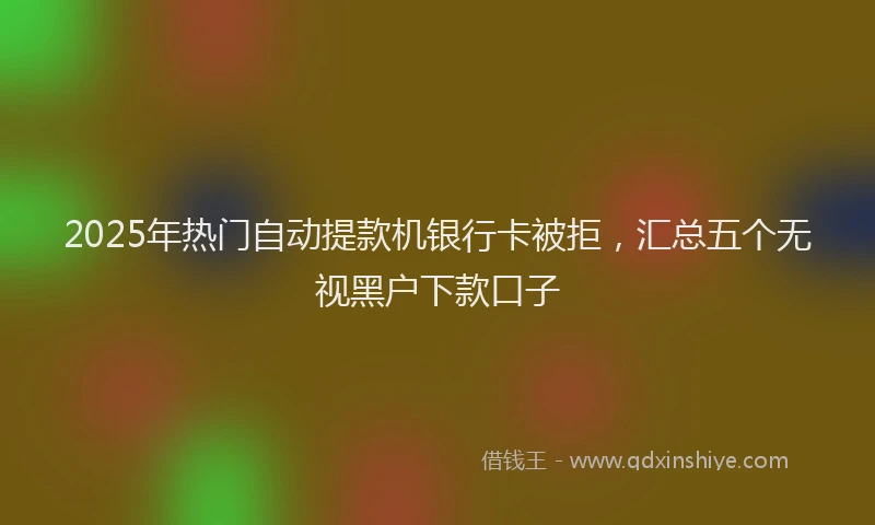 2025年热门自动提款机银行卡被拒，汇总五个无视黑户下款口子