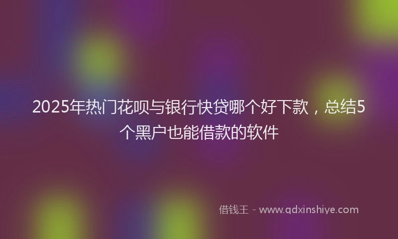 2025年热门花呗与银行快贷哪个好下款，总结5个黑户也能借款的软件