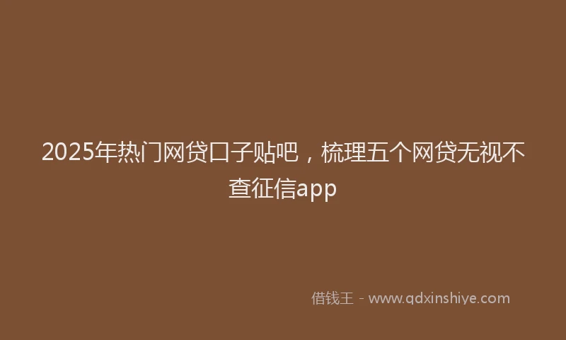 2025年热门网贷口子贴吧，梳理五个网贷无视不查征信app