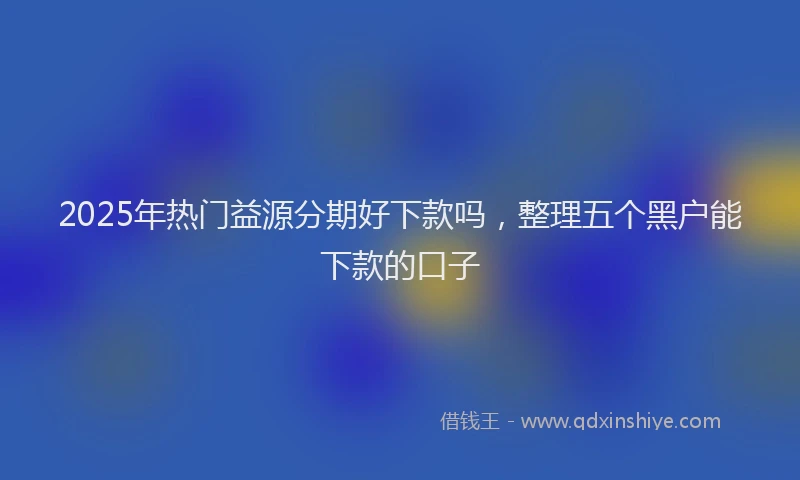 2025年热门益源分期好下款吗，整理五个黑户能下款的口子