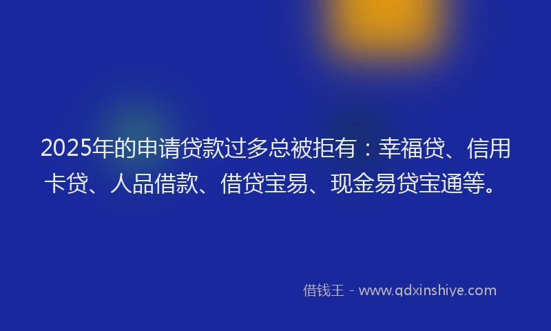 2025年的申请贷款过多总被拒有：幸福贷、信用卡贷、人品借款、借贷宝易、现金易贷宝通等。