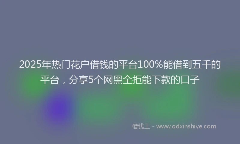 2025年热门花户借钱的平台100%能借到五千的平台，分享5个网黑全拒能下款的口子