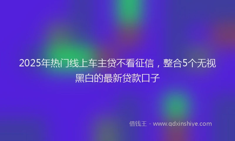 2025年热门线上车主贷不看征信，整合5个无视黑白的最新贷款口子