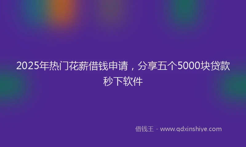 2025年热门花薪借钱申请，分享五个5000块贷款秒下软件