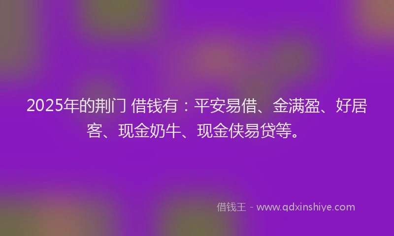 2025年的荆门 借钱有：平安易借、金满盈、好居客、现金奶牛、现金侠易贷等。