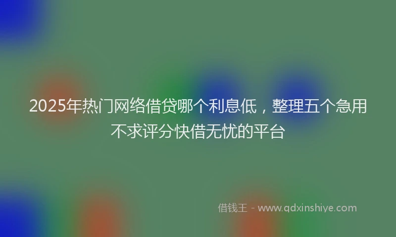 2025年热门网络借贷哪个利息低，整理五个急用不求评分快借无忧的平台