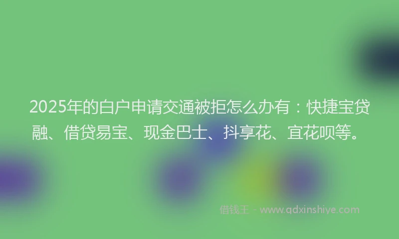 2025年的白户申请交通被拒怎么办有：快捷宝贷融、借贷易宝、现金巴士、抖享花、宜花呗等。