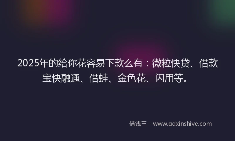 2025年的给你花容易下款么有：微粒快贷、借款宝快融通、借蛙、金色花、闪用等。