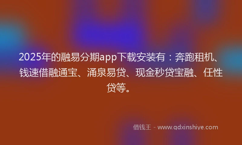 2025年的融易分期app下载安装有：奔跑租机、钱速借融通宝、涌泉易贷、现金秒贷宝融、任性贷等。