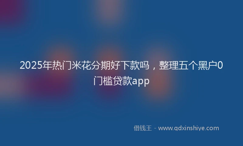 2025年热门米花分期好下款吗，整理五个黑户0门槛贷款app