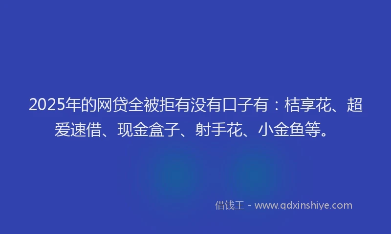 2025年的网贷全被拒有没有口子有：桔享花、超爱速借、现金盒子、射手花、小金鱼等。