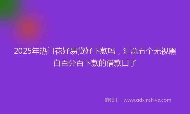 2025年热门花好易贷好下款吗，汇总五个无视黑白百分百下款的借款口子